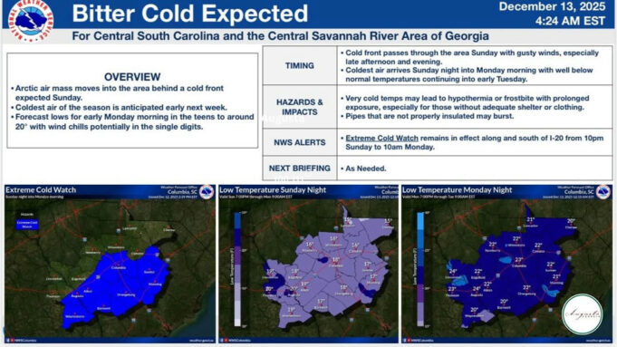 Photo by Augusta, Georgia Government on December 13, 2025. May be an image of map, radar and text that says 'Bitter Cold Expected For Central South Carolina and the Central Savannah River Area of Georgia TIMING December 4:24 cold front OVERVIEW moves into the area behind Sunday. Coldest season anticipated next Forecast lows early Monday morning the teens with wind chills potentially single digits. 2025 EST Cold afternoon arrives Sunday night into Monday morning with normal temperatures continuing into early Tuesday. gusty winds, especially around HAZARDS IMPACTS exposure, Pipes that below NWS ALERTS lead those without adequate properly insulated may burst. with prolonged Extreme Sunday Watch remains 0am Monday. NEXT BRIEFING effect along and south Needed. Sunday from 10pm'.