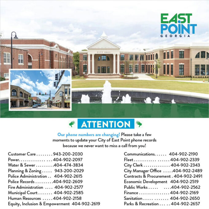 City of East Point Updates Phone Numbers Photo by City of East Point on December 17, 2025. May be an image of text that says 'EAST POINT GEORGIA GIA CITY HALL ATTENTION Our phone numbers are changing! Please take few moments update your City East Point phone records because never want to miss call from you! Communications. Fleet Customer Care r.......943-200-2030 Power. ..404-902-2097 Water Sewer ...404-474-3834 Planning Zoning 943-200-2029 Police Administration. 404-902-2615 Police Records ...404-902-2609 Fire Administration ....404-902-2517 Municipal Human Resources ...404-902-2158 Equity, Inclusion & Empowerment 404-902-2619 404-902-2190 ..404-902-2339 ...404-902-2343 City Manager Office ....404-902-2489 Contracts Procurement 404-902-2491 Economic Development 404-902-2519 Public ....404-902-2562 Finance. !'''!!'''!! ..404-902-2169 Sanitation .404-902-2650 Parks Recreation.. ..404-902-2657'.